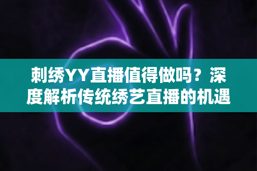 刺绣YY直播值得做吗？深度解析传统绣艺直播的机遇、挑战与变现路径