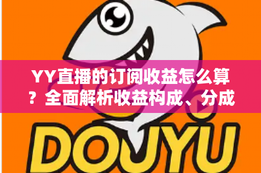 YY直播的订阅收益怎么算？全面解析收益构成、分成比例与提现规则