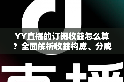 YY直播的订阅收益怎么算？全面解析收益构成、分成比例与提现规则