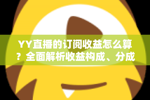 YY直播的订阅收益怎么算？全面解析收益构成、分成比例与提现规则