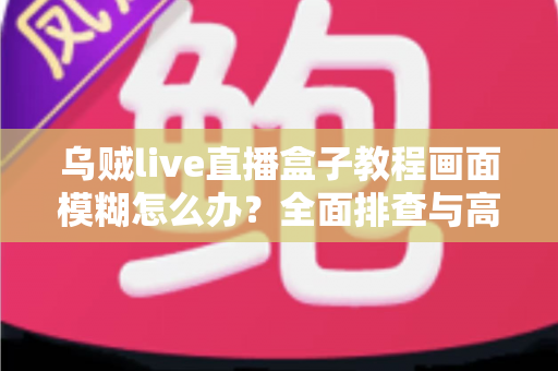 乌贼live直播盒子教程画面模糊怎么办?全面排查与高清修复指南 乌贼live直播盒子教程画面模糊怎么办?全面排查与高清修复指南