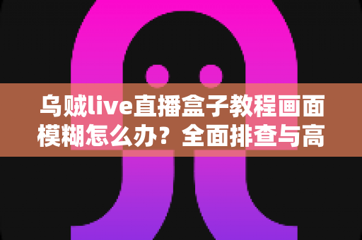 乌贼live直播盒子教程画面模糊怎么办？全面排查与高清修复指南