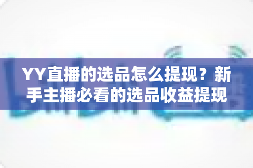 YY直播的选品怎么提现？新手主播必看的选品收益提现全流程实操攻略