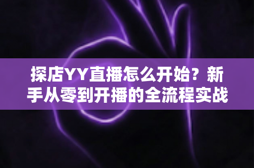 探店YY直播怎么开始？新手从零到开播的全流程实战指南