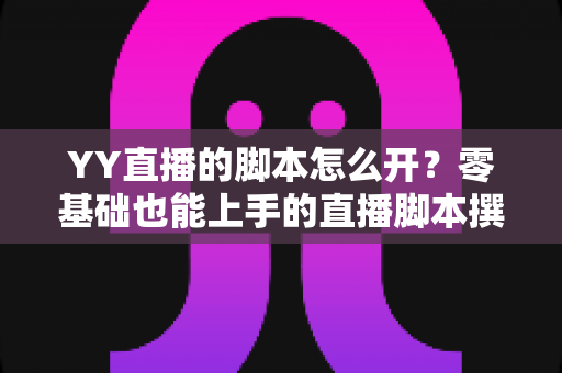 YY直播的脚本怎么开?零基础也能上手的直播脚本撰写全攻略 YY直播的脚本怎么开?零基础也能上手的直播脚本撰写全攻略