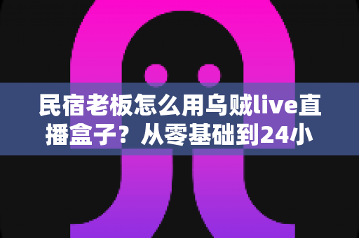 民宿老板怎么用乌贼live直播盒子?从零基础到24小时不间断引流的完整实战指南 民宿老板怎么用乌贼live直播盒子?从零基础到24小时不间断引流的完整实战指南