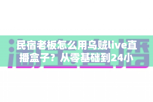 民宿老板怎么用乌贼live直播盒子？从零基础到24小时不间断引流的完整实战指南