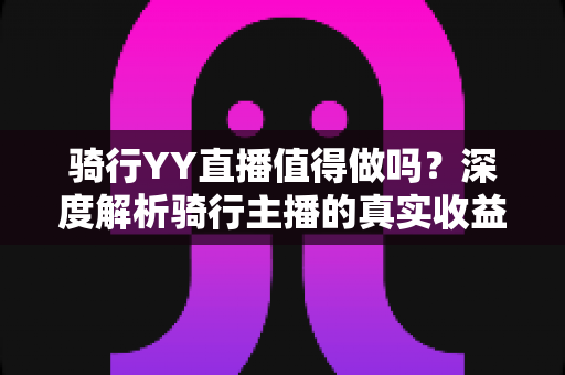 骑行YY直播值得做吗？深度解析骑行主播的真实收益与入行指南