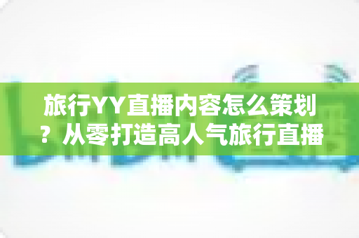 旅行YY直播内容怎么策划?从零打造高人气旅行直播间的实用指南 旅行YY直播内容怎么策划?从零打造高人气旅行直播间的实用指南