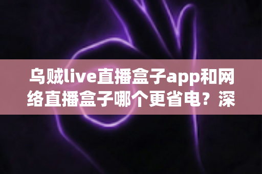 乌贼live直播盒子app和网络直播盒子哪个更省电？深度实测对比帮你省电又省心