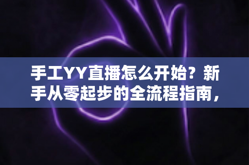 手工YY直播怎么开始？新手从零起步的全流程指南，帮你快速打造人气手工直播间