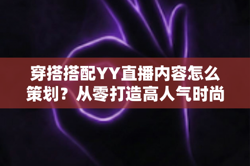 穿搭搭配YY直播内容怎么策划？从零打造高人气时尚直播间的实战全攻略
