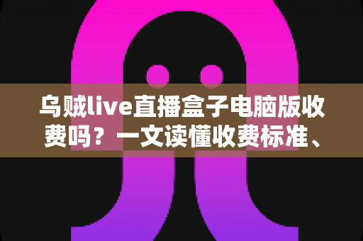 乌贼live直播盒子电脑版收费吗？一文读懂收费标准、免费功能与使用指南