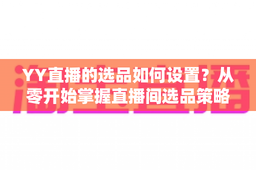 YY直播的选品如何设置?从零开始掌握直播间选品策略与实操技巧的完整指南 YY直播的选品如何设置?从零开始掌握直播间选品策略与实操技巧的完整指南