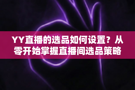 YY直播的选品如何设置?从零开始掌握直播间选品策略与实操技巧的完整指南 YY直播的选品如何设置?从零开始掌握直播间选品策略与实操技巧的完整指南