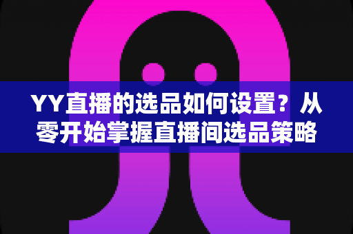 YY直播的选品如何设置?从零开始掌握直播间选品策略与实操技巧的完整指南 YY直播的选品如何设置?从零开始掌握直播间选品策略与实操技巧的完整指南