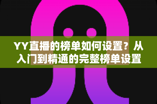 YY直播的榜单如何设置?从入门到精通的完整榜单设置指南与运营秘籍 YY直播的榜单如何设置?从入门到精通的完整榜单设置指南与运营秘籍