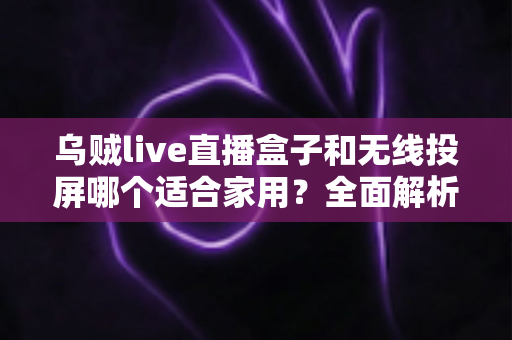 乌贼live直播盒子和无线投屏哪个适合家用？全面解析助你找到最佳家庭观影方案