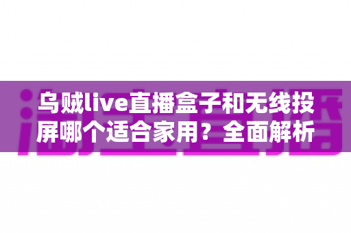 乌贼live直播盒子和无线投屏哪个适合家用？全面解析助你找到最佳家庭观影方案