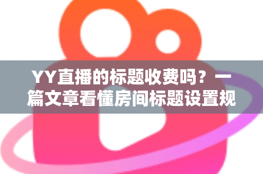 YY直播的标题收费吗？一篇文章看懂房间标题设置规则、免费方法与费用真相
