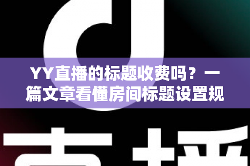 YY直播的标题收费吗？一篇文章看懂房间标题设置规则、免费方法与费用真相