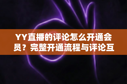 YY直播的评论怎么开通会员?完整开通流程与评论互动特权全解析 YY直播的评论怎么开通会员?完整开通流程与评论互动特权全解析