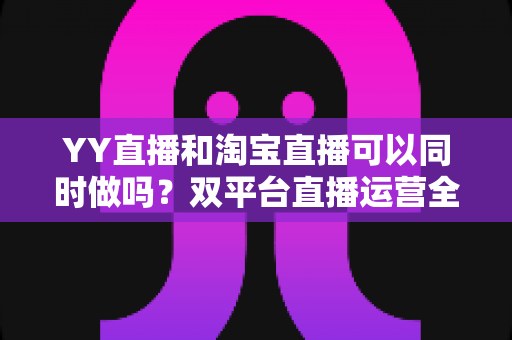 YY直播和淘宝直播可以同时做吗?双平台直播运营全攻略与实战避坑指南 YY直播和淘宝直播可以同时做吗?双平台直播运营全攻略与实战避坑指南