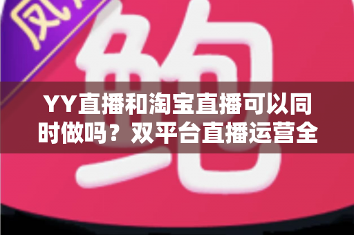 YY直播和淘宝直播可以同时做吗?双平台直播运营全攻略与实战避坑指南 YY直播和淘宝直播可以同时做吗?双平台直播运营全攻略与实战避坑指南