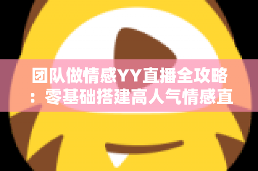 团队做情感YY直播全攻略：零基础搭建高人气情感直播间的实战运营指南