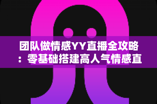 团队做情感YY直播全攻略：零基础搭建高人气情感直播间的实战运营指南