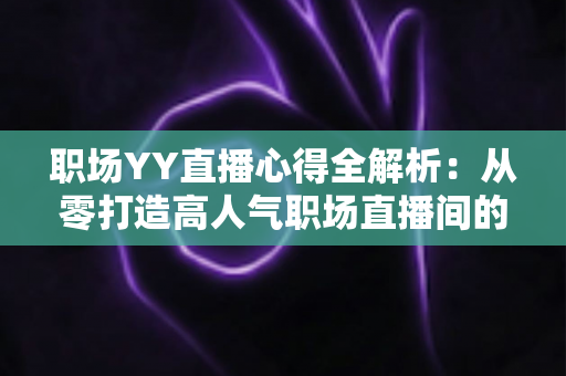 职场YY直播心得全解析：从零打造高人气职场直播间的实战经验与避坑指南