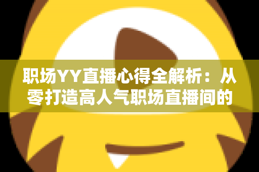职场YY直播心得全解析：从零打造高人气职场直播间的实战经验与避坑指南