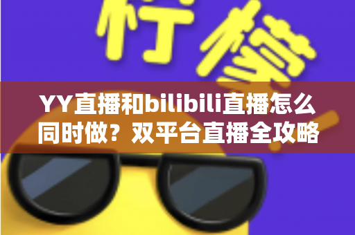 YY直播和bilibili直播怎么同时做？双平台直播全攻略与实战技巧详解