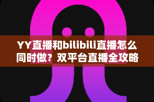 YY直播和bilibili直播怎么同时做？双平台直播全攻略与实战技巧详解