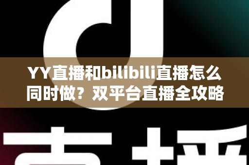 YY直播和bilibili直播怎么同时做？双平台直播全攻略与实战技巧详解
