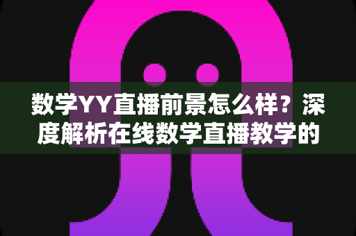 数学YY直播前景怎么样?深度解析在线数学直播教学的机遇与挑战与未来发展方向 数学YY直播前景怎么样?深度解析在线数学直播教学的机遇与挑战与未来发展方向