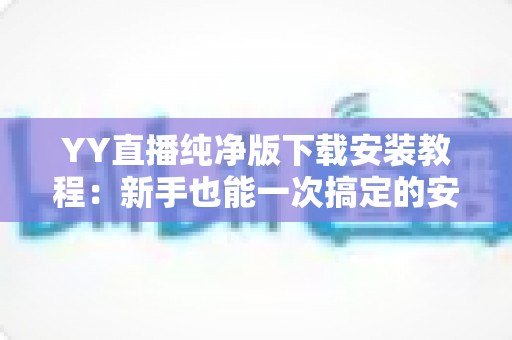 YY直播纯净版下载安装教程：新手也能一次搞定的安全下载与安装全指南
