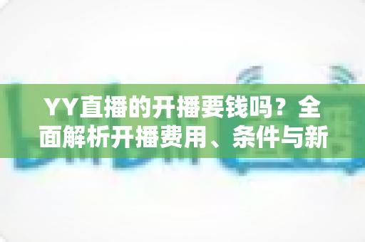 YY直播的开播要钱吗?全面解析开播费用、条件与新手赚钱指南 YY直播的开播要钱吗?全面解析开播费用、条件与新手赚钱指南