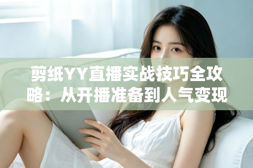剪纸YY直播实战技巧全攻略:从开播准备到人气变现的传统文化直播指南 剪纸YY直播实战技巧全攻略:从开播准备到人气变现的传统文化直播指南