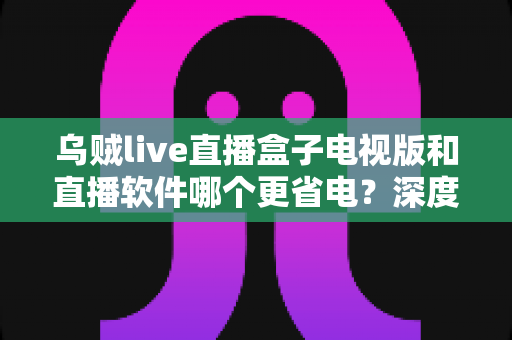 乌贼live直播盒子电视版和直播软件哪个更省电？深度功耗对比与实用省电指南全解析