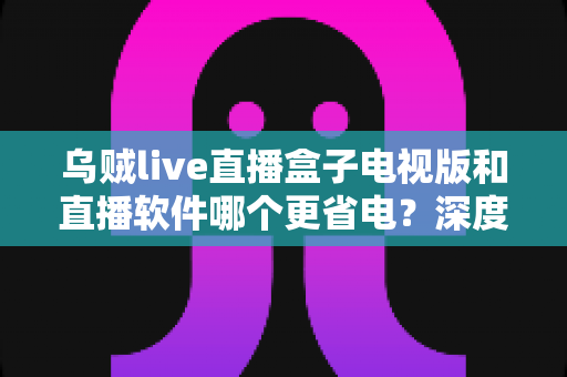 乌贼live直播盒子电视版和直播软件哪个更省电？深度功耗对比与实用省电指南全解析