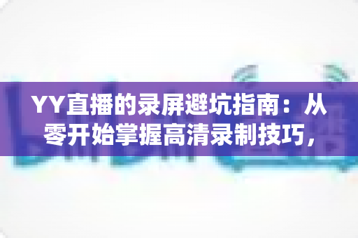 YY直播的录屏避坑指南:从零开始掌握高清录制技巧,轻松绕开所有常见雷区 YY直播的录屏避坑指南:从零开始掌握高清录制技巧,轻松绕开所有常见雷区