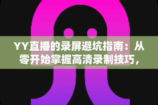 YY直播的录屏避坑指南：从零开始掌握高清录制技巧，轻松绕开所有常见雷区