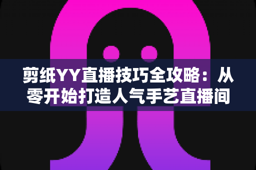 剪纸YY直播技巧全攻略：从零开始打造人气手艺直播间的实战宝典