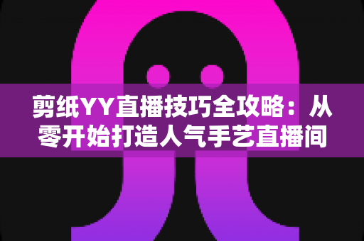 剪纸YY直播技巧全攻略：从零开始打造人气手艺直播间的实战宝典