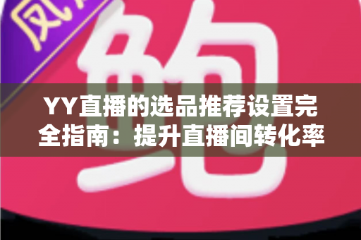 YY直播的选品推荐设置完全指南:提升直播间转化率的实战攻略 YY直播的选品推荐设置完全指南:提升直播间转化率的实战攻略