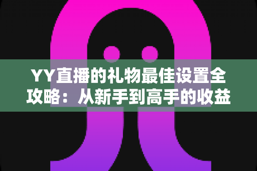 YY直播的礼物最佳设置全攻略:从新手到高手的收益优化指南 YY直播的礼物最佳设置全攻略:从新手到高手的收益优化指南