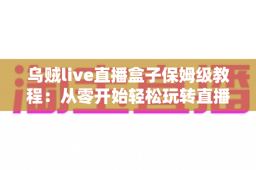 乌贼live直播盒子保姆级教程:从零开始轻松玩转直播世界的完整指南 乌贼live直播盒子保姆级教程:从零开始轻松玩转直播世界的完整指南
