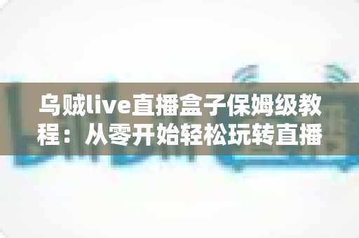 乌贼live直播盒子保姆级教程：从零开始轻松玩转直播世界的完整指南