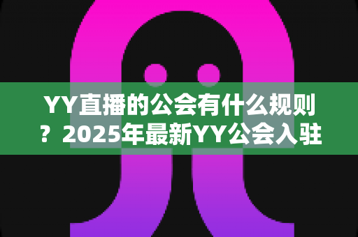 YY直播的公会有什么规则?2025年最新YY公会入驻、签约与分成规则全面解析 YY直播的公会有什么规则?2025年最新YY公会入驻、签约与分成规则全面解析